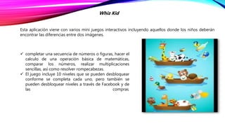 Esta aplicación viene con varios mini juegos interactivos incluyendo aquellos donde los niños deberán
encontrar las diferencias entre dos imágenes.
Whiz Kid
 completar una secuencia de números o figuras, hacer el
calculo de una operación básica de matemáticas,
comparar los números, realizar multiplicaciones
sencillas, así como resolver rompecabezas.
 El juego incluye 10 niveles que se pueden desbloquear
conforme se completa cada uno, pero también se
pueden desbloquear niveles a través de Facebook y de
las compras.
 