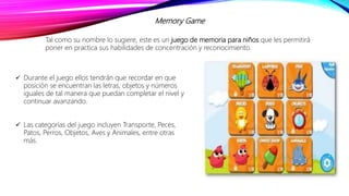 Memory Game
Tal como su nombre lo sugiere, este es un juego de memoria para niños que les permitirá
poner en practica sus habilidades de concentración y reconocimiento.
 Durante el juego ellos tendrán que recordar en que
posición se encuentran las letras, objetos y números
iguales de tal manera que puedan completar el nivel y
continuar avanzando.
 Las categorías del juego incluyen Transporte, Peces,
Patos, Perros, Objetos, Aves y Animales, entre otras
más.
 