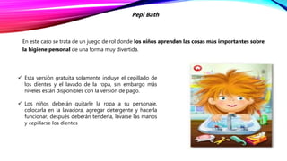 En este caso se trata de un juego de rol donde los niños aprenden las cosas más importantes sobre
la higiene personal de una forma muy divertida.
Pepi Bath
 Esta versión gratuita solamente incluye el cepillado de
los dientes y el lavado de la ropa, sin embargo más
niveles están disponibles con la versión de pago.
 Los niños deberán quitarle la ropa a su personaje,
colocarla en la lavadora, agregar detergente y hacerla
funcionar, después deberán tenderla, lavarse las manos
y cepillarse los dientes
 