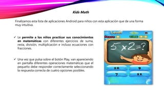Finalizamos esta lista de aplicaciones Android para niños con esta aplicación que de una forma
muy intuitiva.
Kids Math
 Le permite a los niños practicar sus conocimientos
en matemáticas con diferentes ejercicios de suma,
resta, división, multiplicación e incluso ecuaciones con
fracciones.
 Una vez que pulsa sobre el botón Play, van apareciendo
en pantalla diferentes operaciones matemáticas que el
pequeño debe responder correctamente seleccionando
la respuesta correcta de cuatro opciones posibles.
 