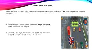 Haz que tu hijo se sienta todo un mecánico personalizando los coches de Cars para luego hacer carreras
con ellos.
Cars 2 Read and Race
 En este juego, podrá correr tanto con Rayo McQueen
como con todos sus amigos.
 Además, tu hijo aprenderá un poco de mecánica
aumentándole las prestaciones a los coches
 