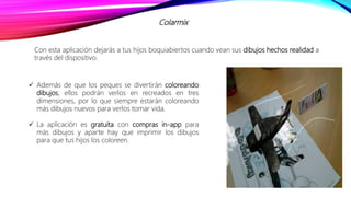 Colarmix
Con esta aplicación dejarás a tus hijos boquiabiertos cuando vean sus dibujos hechos realidad a
través del dispositivo.
 Además de que los peques se divertirán coloreando
dibujos, ellos podrán verlos en recreados en tres
dimensiones, por lo que siempre estarán coloreando
más dibujos nuevos para verlos tomar vida.
 La aplicación es gratuita con compras in-app para
más dibujos y aparte hay que imprimir los dibujos
para que tus hijos los coloreen.
 