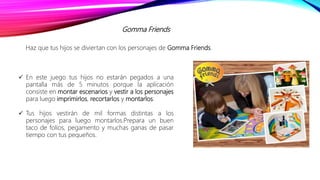 Gomma Friends
Haz que tus hijos se diviertan con los personajes de Gomma Friends.
 En este juego tus hijos no estarán pegados a una
pantalla más de 5 minutos porque la aplicación
consiste en montar escenarios y vestir a los personajes
para luego imprimirlos, recortarlos y montarlos.
 Tus hijos vestirán de mil formas distintas a los
personajes para luego montarlos.Prepara un buen
taco de folios, pegamento y muchas ganas de pasar
tiempo con tus pequeños.
 