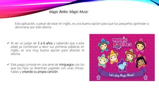 Magic Belles: Magic Music
Esta aplicación, a pesar de estar en inglés, es una buena opción para que tus pequeños aprendan a
dominarse por este idioma
 Al ser un juego de 3 a 6 años y sabiendo que a esta
edad ya comienzan a decir sus primeras palabras en
inglés, es una muy buena opción para afianzar el
idioma.
 Este juego consiste en una serie de minijuegos con los
que tus hijos se divertirán jugando con unas chicas-
hadas y creando su propia canción.
 