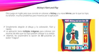 Mickey’s Paint and Play
 Simplemente elegirán el dibujo y lo colorearán. Fácil y
rápido.
 La aplicación tiene múltiples imágenes para colorear con
escenas de ellos que tus hijos podrán colorear a su antojo.
 Además, les sorprenderá la opción de 3D pulsando un
botón “mágico”
Otro juego en inglés pero que consiste en colorear a Mickey y su novia Minnie, por lo que tus hijos
no tendrán. muchos problemas para moverse por la aplicación
 