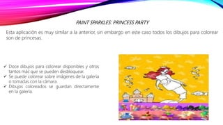 PAINT SPARKLES: PRINCESS PARTY
Esta aplicación es muy similar a la anterior, sin embargo en este caso todos los dibujos para colorear
son de princesas.
 Doce dibujos para colorear disponibles y otros
tantos más que se pueden desbloquear.
 Se puede colorear sobre imágenes de la galería
o tomadas con la cámara.
 Dibujos coloreados se guardan directamente
en la galería.
 