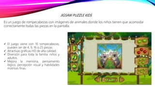 JIGSAW PUZZLE KIDS
Es un juego de rompecabezas con imágenes de animales donde los niños tienen que acomodar
correctamente todas las piezas en la pantalla.
 El juego viene con 10 rompecabezas,
pueden ser de 4, 9, 16 o 25 piezas.
 Atractivas gráficas HD de alta calidad.
 Diversión para toda la familia: niños y
adultos.
 Mejora la memoria, pensamiento
lógico, percepción visual y habilidades
motrices finas.
 