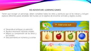 KID ADVENTURE: LEARNING GAMES
Tienen que escoger un personaje, deben completar todos los retos y aventuras que se les indican y incluyen
explorar diferentes países alrededor del mundo con el objetivo de encontrar animales y objetos ocultos.
 Desarrolla el enfoque y la atención.
 Ayuda a reconocer nociones simples.
 Mejora su comprensión de las letras y
los sonidos.
 Descubrimiento en números y a contar.
 