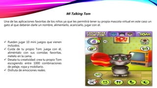 Mi Talking Tom
Una de las aplicaciones favoritas de los niños ya que les permitirá tener su propia mascota virtual en este caso un
gato al que deberán darle un nombre, alimentarlo, acariciarlo, jugar con el.
 Pueden jugar 10 mini juegos que vienen
incluidos.
 Cuida de tu propio Tom: juega con él,
aliméntalo con sus comidas favoritas,
mételo en la cama.
 Desata tu creatividad: crea tu propio Tom
escogiendo entre 1000 combinaciones
de pelaje, ropa y mobiliario.
 Disfruta de emociones reales.
 