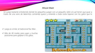 Mouse Maze
Un juego bastante entretenido donde los pequeños juegan con un pequeño ratón al cual tienen que guiar a
través de una serie de laberintos comiendo queso y evitando a toda costa toparse con los gatos que lo
 Juego es similar al tradicional Pac-Man.
 Más de 40 niveles para jugar y muchas
posiciones para golpear a los gatos.
 