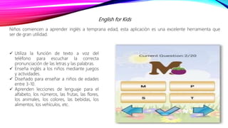 English for Kids
Niños comiencen a aprender inglés a temprana edad, esta aplicación es una excelente herramienta que
ser de gran utilidad.
 Utiliza la función de texto a voz del
teléfono para escuchar la correcta
pronunciación de las letras y las palabras.
 Enseña inglés a los niños mediante juegos
y actividades.
 Diseñado para enseñar a niños de edades
entre 3-10.
 Aprenden lecciones de lenguaje para el
alfabeto, los números, las frutas, las flores,
los animales, los colores, las bebidas, los
alimentos, los vehículos, etc.
 