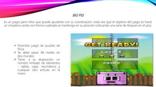 BIG PIG
Es un juego para niños que puede ayudarles con su coordinación, toda vez que el objetivo del juego es hacer
un simpático cerdo con forma cuadrada se mantenga en su posición colocando una serie de bloques en el piso.
 Divertido juego de puzzles de
física.
 Se debe pasar 48 niveles en
dos mundos.
 Tiene, a su disposición, un
número limitado de elementos
- tablas, cajas, neumáticos y
cualquier otro artículo en la
mano.
 