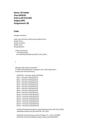 Name: Ali Haider
Class:BSSE(A)
Arid no:20-Arid-850
Subject:MPL
Assignement: 08
Code:
package calculation;
public class Calculator extends javax.swing.JFrame {
double firstno;
double secondno;
double result;
String operation;
public Calculator() {
initComponents();
this.setDefaultCloseOperation(EXIT_ON_CLOSE );
}
@SuppressWarnings("unchecked")
// <editor-fold defaultstate="collapsed" desc="Generated Code">
private void initComponents() {
jTextField1 = new javax.swing.JTextField();
jbtn1 = new javax.swing.JButton();
jbtn2 = new javax.swing.JButton();
jbtn3 = new javax.swing.JButton();
jbtn4 = new javax.swing.JButton();
jbtn5 = new javax.swing.JButton();
jbtn6 = new javax.swing.JButton();
jbtn7 = new javax.swing.JButton();
jbtn8 = new javax.swing.JButton();
jbtn9 = new javax.swing.JButton();
jbtn10 = new javax.swing.JButton();
jbtn11 = new javax.swing.JButton();
jbtn12 = new javax.swing.JButton();
jbtn13 = new javax.swing.JButton();
jbtn14 = new javax.swing.JButton();
jbtn15 = new javax.swing.JButton();
jbtn16 = new javax.swing.JButton();
setDefaultCloseOperation(javax.swing.WindowConstants.EXIT_ON_CLOSE);
setBackground(new java.awt.Color(102, 102, 102));
jTextField1.setFont(new java.awt.Font("Segoe UI", 1, 18)); // NOI18N
jTextField1.setHorizontalAlignment(javax.swing.JTextField.RIGHT);
 