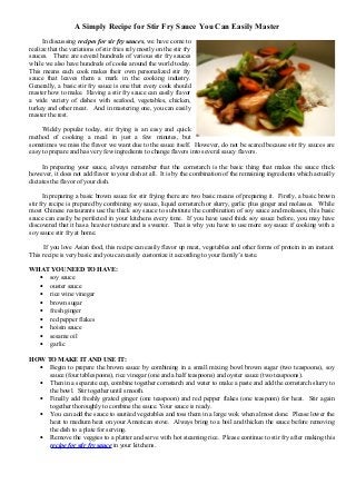 A Simply Recipe for Stir Fry Sauce You Can Easily Master
In discussing recipes for sir fry sauces, we have come to
realize that the variations of stir fries rely mostly on the stir fry
sauces. There are several hundreds of various stir fry sauces
while we also have hundreds of cooks around the world today.
This means each cook makes their own personalized stir fry
sauce that leaves them a mark in the cooking industry.
Generally, a basic stir fry sauce is one that every cook should
master how to make. Having a stir fry sauce can easily flavor
a wide variety of dishes with seafood, vegetables, chicken,
turkey and other meat. And in mastering one, you can easily
master the rest.
Widely popular today, stir frying is an easy and quick
method of cooking a meal in just a few minutes, but
sometimes we miss the flavor we want due to the sauce itself. However, do not be scared because stir fry sauces are
easy to prepare and has very few ingredients to change flavors into several saucy flavors.
In preparing your sauce, always remember that the cornstarch is the basic thing that makes the sauce thick
however, it does not add flavor to your dish at all. It is by the combination of the remaining ingredients which actually
dictates the flavor of your dish.
In preparing a basic brown sauce for stir frying there are two basic means of preparing it. Firstly, a basic brown
stir fry recipe is prepared by combining soy sauce, liquid cornstarch or slurry, garlic plus ginger and molasses. While
most Chinese restaurants use the thick soy sauce to substitute the combination of soy sauce and molasses, this basic
sauce can easily be perfected in your kitchens every time. If you have used thick soy sauce before, you may have
discovered that it has a heavier texture and is sweeter. That is why you have to use more soy sauce if cooking with a
soy sauce stir fry at home.
If you love Asian food, this recipe can easily flavor up meat, vegetables and other forms of protein in an instant.
This recipe is very basic and you can easily customize it according to your family’s taste.
WHAT YOU NEED TO HAVE:
• soy sauce
• ouster sauce
• rice wine vinegar
• brown sugar
• fresh ginger
• red pepper flakes
• hoisin sauce
• sesame oil
• garlic
HOW TO MAKE IT AND USE IT:
• Begin to prepare the brown sauce by combining in a small mixing bowl brown sugar (two teaspoons), soy
sauce (four tablespoons), rice vinegar (one and a half teaspoons) and oyster sauce (two teaspoons).
• Then in a separate cup, combine together cornstarch and water to make a paste and add the cornstarch slurry to
the bowl. Stir together until smooth.
• Finally add freshly grated ginger (one teaspoon) and red pepper flakes (one teaspoon) for heat. Stir again
together thoroughly to combine the sauce. Your sauce is ready.
• You can add the sauce to sautéed vegetables and toss them in a large wok when almost done. Please lower the
heat to medium heat on your American stove. Always bring to a boil and thicken the sauce before removing
the dish to a plate for serving.
• Remove the veggies to a platter and serve with hot steaming rice. Please continue to stir fry after making this
recipe for stir fry sauce in your kitchens.

 