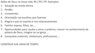 Ações de Deus na nossa vida: PA / PD / PF. Exemplos:
1. Salvação da morte eterna
2. Perdão
3. Livramentos
4. Orientação nas escolhas que fazemos
5. Alegria e paz no espírito e nos relacionamentos
6. Família: esposa, filhos, lar,....
7. Oportunidades para: ajudar e amar o próximo, crescer no conhecimento da
palavra de Deus, integrar-se na igreja ...
8. Conquistas materiais, intelectuais, profissionais, ...
CONSTRUA SUA LINHA DE TEMPO
 