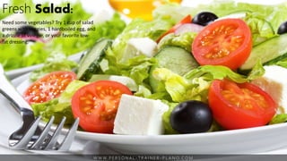 W W W. P E R S O N A L - T R A I N E R - P L A N O. C O M
Fresh Salad:
Need some vegetables? Try 1 cup of salad
greens with veggies, 1 hardboiled egg, and
a drizzle of vinegar, or your favorite low-
fat dressing.
 