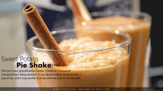W W W. P E R S O N A L - T R A I N E R - P L A N O. C O M
Sweet Potato
Pie Shake:
This isn’t your grandmother recipe. Combine 1 scoop of
cinnamon bun whey protein, ¼ cup diced cooked sweet potato, 1
cup of ice, and 1 cup vanilla crushed almond milk in the blender.
 