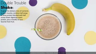 W W W. P E R S O N A L - T R A I N E R - P L A N O. C O M
Double Trouble
Shake:
To grow the delivery time of nutrients
to your muscles, combine half scoop
of whey protein blended with half
scoop slower digesting casein
protein, plus a handful of your
favorite fresh fruit.
 