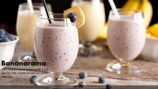 W W W. P E R S O N A L - T R A I N E R - P L A N O. C O M
Bananarama:
One medium sliced banana with 1 cup
low fat milk. It does not get any easier
than this
 