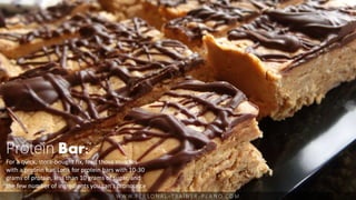 W W W. P E R S O N A L - T R A I N E R - P L A N O. C O M
Protein Bar:
For a quick, store-bought fix, feed those muscles
with a protein bar. Look for protein bars with 10-30
grams of protein, less than 10 grams of sugar, and
the few number of ingredients you can’t pronounce
 