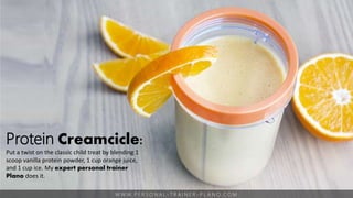 W W W. P E R S O N A L - T R A I N E R - P L A N O. C O M
Protein Creamcicle:
Put a twist on the classic child treat by blending 1
scoop vanilla protein powder, 1 cup orange juice,
and 1 cup ice. My expert personal trainer
Plano does it.
 