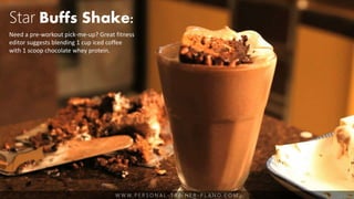 W W W. P E R S O N A L - T R A I N E R - P L A N O. C O M
Star Buffs Shake:
Need a pre-workout pick-me-up? Great fitness
editor suggests blending 1 cup iced coffee
with 1 scoop chocolate whey protein.
 
