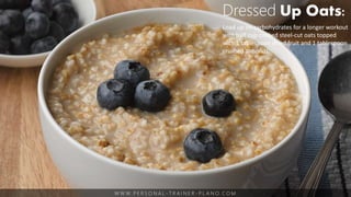 W W W. P E R S O N A L - T R A I N E R - P L A N O. C O M
Dressed Up Oats:
Load up on carbohydrates for a longer workout
with half cup cooked steel-cut oats topped
with 1 tablespoon dried fruit and 1 tablespoon
crushed almonds.
 