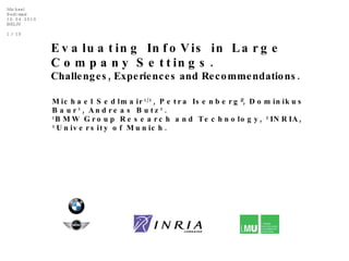 Evaluating InfoVis in Large Company Settings.   Challenges, Experiences and Recommendations . Michael Sedlmair 1/3 , Petra Isenberg 2 , Dominikus Baur 3 , Andreas Butz 3 . 1 BMW Group Research and Technology,  2 INRIA,  3 University of Munich. 
