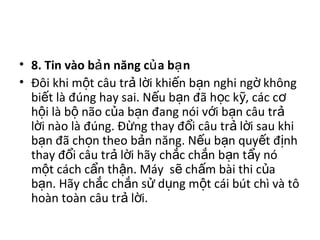 • 8. Tin vào b n năng c a b nả ủ ạ
• Đôi khi m t câu tr l i khi n b n nghi ng khôngộ ả ờ ế ạ ờ
bi t là đúng hay sai. N u b n đã h c k , các cế ế ạ ọ ỹ ơ
h i là b não c a b n đang nói v i b n câu trộ ộ ủ ạ ớ ạ ả
l i nào là đúng. Đ ng thay đ i câu tr l i sau khiờ ừ ổ ả ờ
b n đã ch n theo b n năng. N u b n quy t đ nhạ ọ ả ế ạ ế ị
thay đ i câu tr l i hãy ch c ch n b n t y nóổ ả ờ ắ ắ ạ ẩ
m t cách c n th n. Máy s ch m bài thi c aộ ẩ ậ ẽ ấ ủ
b n. Hãy ch c ch n s d ng m t cái bút chì và tôạ ắ ắ ử ụ ộ
hoàn toàn câu tr l i.ả ờ
 