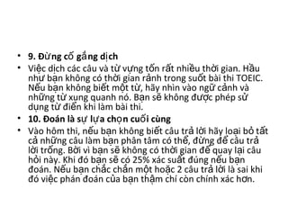 • 9. Đ ng c g ng d chừ ố ắ ị  
• Vi c d ch các câu và t  v ng t n r t nhi u th i gian. H u ệ ị ừ ự ố ấ ề ờ ầ
nh  b n không có th i gian r nh trong su t bài thi TOEIC. ư ạ ờ ả ố
N u b n không bi t m t t , hãy nhìn vào ng  c nh và ế ạ ế ộ ừ ữ ả
nh ng t  xung quanh nó. B n s  không đ c phép s  ữ ừ ạ ẽ ượ ử
d ng t  đi n khi làm bài thi. ụ ừ ể
• 10. Đoán là s l a ch n cu i cùngự ự ọ ố  
• Vào hôm thi, n u b n không bi t câu tr  l i hãy lo i b  t t ế ạ ế ả ờ ạ ỏ ấ
c  nh ng câu làm b n phân tâm có th , đ ng đ  câu tr  ả ữ ạ ể ừ ể ả
l i tr ng. B i vì b n s  không có th i gian đ  quay l i câu ờ ố ờ ạ ẽ ờ ể ạ
h i này. Khi đó b n s  có 25% xác su t đúng n u b n ỏ ạ ẽ ấ ế ạ
đoán. N u b n ch c ch n m t ho c 2 câu tr  l i là sai khi ế ạ ắ ắ ộ ặ ả ờ
đó vi c phán đoán c a b n th m chí còn chính xác h n. ệ ủ ạ ậ ơ
 