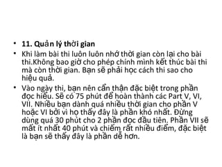 • 11. Qu n lý th i gianả ờ  
• Khi làm bài thi luôn luôn nh  th i gian còn l i cho bài ớ ờ ạ
thi.Không bao gi  cho phép chính mình k t thúc bài thi ờ ế
mà còn th i gian. B n s  ph i h c cách thi sao cho ờ ạ ẽ ả ọ
hi u qu .ệ ả
• Vào ngày thi, b n nên c n th n đ c bi t trong ph n ạ ẩ ậ ặ ệ ầ
đ c hi u. S  có 75 phút đ  hoàn thành các Part V, VI, ọ ể ẽ ể
VII. Nhi u b n dành quá nhi u th i gian cho ph n V ề ạ ề ờ ầ
ho c VI b i vì h  th y đây là ph n khó nh t. Đ ng ặ ở ọ ấ ầ ấ ừ
dùng quá 30 phút cho 2 ph n đ c đ u tiên. Ph n VII s  ầ ọ ầ ầ ẽ
m t ít nh t 40 phút và chi m r t nhi u đi m, đ c bi t ấ ấ ế ấ ề ể ặ ệ
là b n s  th y đây là ph n d  h n. ạ ẽ ấ ầ ễ ơ
 