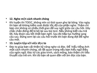 • 12. Nghe m t cách nhanh chóngộ  
• Khi luy n thi TOEIC, không nên có thói quen ghe l i băng. Vào ngày ệ ạ
thi b n s  không ki m soát đ c t c đ  c a ph n nghe. Th m chí ạ ẽ ể ượ ố ộ ủ ầ ậ
b n còn không có nhi u th i gian đ  suy nghĩ gi a các câu h i. Hãy ạ ề ờ ể ữ ỏ
ch c ch n đ ng đ  b  b  l i sau bài test. N u không bi t câu tr  ắ ắ ừ ể ị ỏ ạ ế ế ả
l i, hãy đoán câu t t nh t b n nghĩ. Sau đó ti p t c h ng sang ờ ố ấ ạ ế ụ ướ
câu sau. Đ ng xem l i các câu h i tr c khi b n đang đ i đ  nghe ừ ạ ỏ ướ ạ ợ ể
câu m i. ớ
• 13. Luy n t p v i vi c đ c toệ ậ ớ ệ ọ  
• Đ c to giúp b n c i thi n k  năng nghe và đ c. Đ   hi u ti ng Anh ọ ạ ả ệ ỹ ọ ể ể ế
m t cách nhanh chóng, s  r t quan tr ng n u b n hi u ng  đi u ộ ẽ ấ ọ ế ạ ể ữ ệ
c a ngôn ng . Đ c t  các giáo trình, sách m ng, báo th m chí ti u ủ ữ ọ ừ ỏ ậ ể
thuy t c a tr  em. Khi đó b n s  quen d n v i âm đ c c a b n. ế ủ ẻ ạ ẽ ầ ớ ọ ủ ạ
 