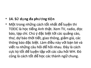 • 14. S d ng đa ph ng ti nử ụ ươ ệ  
• M t trong nh ng cách t t nh t đ  luy n thi ộ ữ ố ấ ể ệ
TOEIC là h c ti ng Anh th t. Xem TV, radio, đ c ọ ế ậ ọ
báo, t p chí. Chú ý đ c bi t t i các qu ng cáo, ạ ặ ệ ớ ả
th , d  báo th i ti t, giao thông, gi m giá, các ư ự ờ ế ả
thông báo đ c bi t. Làm đi u này v i b n bè và ặ ệ ề ớ ạ
vi t ra nh ng câu h i đ  h i nhau. Đây là cách ế ữ ỏ ể ỏ
c c kỳ t t đ  luy n t p v i các câu h i WH. Đó ự ố ể ệ ậ ớ ỏ
cũng là cách t t đ  h c các thành ng  chung. ố ể ọ ữ
 