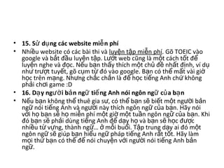 • 15. S d ng các website mi n phíử ụ ễ  
• Nhi u website có các bài thi và ề luy n t p mi n phíệ ậ ễ . Gõ TOEIC vào 
google và b t đ u luy n t p. L t web cũng là m t cách t t đ  ắ ầ ệ ậ ướ ộ ố ể
luy n nghe và đ c. N u b n th y thích m t ch  đ  nh t đ nh, ví d  ệ ọ ế ạ ấ ộ ủ ề ấ ị ụ
nh  tr t tuy t, gõ c m t  đó vào google. B n có th  m t vài gi  ư ượ ế ụ ừ ạ ể ấ ờ
h c trên m ng. Nh ng ch c ch n là đ  h c ti ng Anh ch  không ọ ạ ư ắ ắ ể ọ ế ứ
ph i ch i game :D ả ơ
• 16. D y ng i b n ng ti ng Anh nói ngôn ng c a b nạ ườ ả ữ ế ữ ủ ạ  
• N u b n không th  thuê gia s , có th  b n s  bi t m t ng i b n ế ạ ể ư ể ạ ẽ ế ộ ườ ả
ng  nói ti ng Anh và ng i này thích ngôn ng  c a b n. Hãy nói ữ ế ườ ữ ủ ạ
v i h  b n s  h  mi n phí m t gi  m t tu n ngôn ng  c a b n. Khi ớ ọ ạ ẽ ọ ễ ộ ờ ộ ầ ữ ủ ạ
đó b n s  ph i dùng ti ng Anh đ  d y h  và b n s  h c đ c ạ ẽ ả ế ể ạ ọ ạ ẽ ọ ượ
nhi u t  v ng, thành ng …   m i bu i. T p trung d y ai đó m t ề ừ ự ữ ở ỗ ổ ậ ạ ộ
ngôn ng  s  giúp b n hi u ng  pháp ti ng Anh r t t t. Hãy làm ữ ẽ ạ ể ữ ế ấ ố
m i th  b n có th  đ  nói chuy n v i ng i nói ti ng Anh b n ọ ứ ạ ể ể ệ ớ ườ ế ả
ng . ữ
 