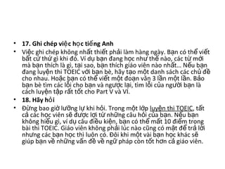 • 17. Ghi chép vi c h c ti ng Anhệ ọ ế  
• Vi c ghi chép không nh t thi t ph i làm hàng ngày. B n có th  vi t ệ ấ ế ả ạ ể ế
b t c  th  gì khi đó. Ví d  b n đang h c nh  th  nào, các t  m i ấ ứ ứ ụ ạ ọ ư ế ừ ớ
mà b n thích là gì, t i sao, b n thích giáo viên nào nh t… N u b n ạ ạ ạ ấ ế ạ
đang luy n thi TOEIC v i b n bè, hãy t o m t danh sách các ch  đ  ệ ớ ạ ạ ộ ủ ề
cho nhau. Ho c b n có th  vi t m t đo n văn 3 l n m t l n. B o ặ ạ ể ế ộ ạ ầ ộ ầ ả
b n bè tìm các l i cho b n và ng c l i, tìm l i c a ng i b n là ạ ỗ ạ ượ ạ ỗ ủ ườ ạ
cách luy n t p r t t t cho Part V và VI. ệ ậ ấ ố
• 18. Hãy h iỏ  
• Đ ng bao gi  l ng l  khi h i. Trong m t l p ừ ờ ưỡ ự ỏ ộ ớ luy n thi TOEICệ , t t ấ
c  các h c viên s  đ c l i t  nh ng câu h i c a b n. N u b n ả ọ ẽ ượ ợ ừ ữ ỏ ủ ạ ế ạ
không hi u gì, ví d  câu đi u ki n, b n có th  m t 10 đi m trong ể ụ ề ệ ạ ể ấ ể
bài thi TOEIC. Giáo viên không ph i lúc nào cũng có m t đ  tr  l i ả ặ ể ả ờ
nh ng các b n h c thì luôn có. Đôi khi m t vài b n h c khác s  ư ạ ọ ộ ạ ọ ẽ
giúp b n v  nh ng v n đ  v  ng  pháp còn t t h n c  giáo viên. ạ ề ữ ấ ề ề ữ ố ơ ả
 