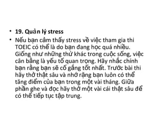 • 19. Qu n lý stressả  
• N u b n c m th y stress v  vi c tham gia thi ế ạ ả ấ ề ệ
TOEIC có th  là do b n đang h c quá nhi u. ể ạ ọ ề
Gi ng nh  nh ng th  khác trong cu c s ng, vi c ố ư ữ ứ ộ ố ệ
cân b ng là y u t  quan tr ng. Hãy nh c chính ằ ế ố ọ ắ
b n r ng b n s  c  g ng t t nh t. Tr c bài thi ạ ằ ạ ẽ ố ắ ố ấ ướ
hãy th  th t sâu và nh  r ng b n luôn có th  ở ậ ớ ặ ạ ể
tăng đi m c a b n trong m t vài tháng. Gi a ể ủ ạ ộ ữ
ph n ghe và đ c hãy th  m t vài cái th t sâu đ  ầ ọ ở ộ ậ ể
có th  ti p t c t p trung. ể ế ụ ậ
 