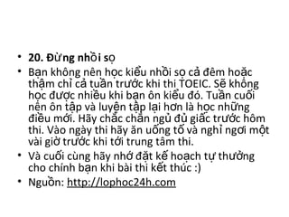• 20. Đ ng nh i sừ ồ ọ 
• B n không nên h c ki u nh i s  c  đêm ho c ạ ọ ể ồ ọ ả ặ
th m ch  c  tu n tr c khi thi TOEIC. S  không ậ ỉ ả ầ ướ ẽ
h c đ c nhi u khi b n ôn ki u đó. Tu n cu i ọ ượ ề ạ ể ầ ố
nên ôn t p và luy n t p l i h n là h c nh ng ậ ệ ậ ạ ơ ọ ữ
đi u m i. Hãy ch c ch n ng  đ  gi c tr c hôm ề ớ ắ ắ ủ ủ ấ ướ
thi. Vào ngày thi hãy ăn u ng t  và ngh  ng i m t ố ố ỉ ơ ộ
vài gi  tr c khi t i trung tâm thi.ờ ướ ớ
• Và cu i cùng hãy nh  đ t k  ho ch t  th ng ố ớ ặ ế ạ ự ưở
cho chính b n khi bài thi k t thúc :) ạ ế
• Ngu n: ồ http://lophoc24h.com
 