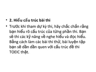 • 2. Hi u c u trúc bài thiể ấ
• Tr c khi tham d kỳ thi, hãy ch c ch n r ngướ ự ắ ắ ằ
b n hi u rõ c u trúc c a t ng ph n thi. B nạ ể ấ ủ ừ ầ ạ
s thi các k năng v nghe hi u và đ c hi u.ẽ ỹ ề ể ọ ể
B ng cách làm các bài thi th , bài luy n t pằ ử ệ ậ
b n s d n d n quen v i c u trúc đ thiạ ẽ ầ ầ ớ ấ ề
TOEIC th t.ậ
 