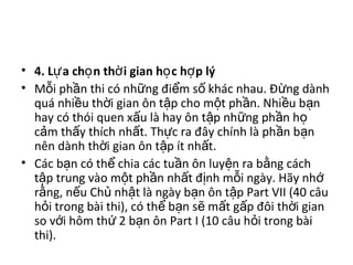 • 4. L a ch n th i gian h c h p lýự ọ ờ ọ ợ
• M i ph n thi có nh ng đi m s khác nhau. Đ ng dànhỗ ầ ữ ể ố ừ
quá nhi u th i gian ôn t p cho m t ph n. Nhi u b nề ờ ậ ộ ầ ề ạ
hay có thói quen x u là hay ôn t p nh ng ph n hấ ậ ữ ầ ọ
c m th y thích nh t. Th c ra đây chính là ph n b nả ấ ấ ự ầ ạ
nên dành th i gian ôn t p ít nh t.ờ ậ ấ
• Các b n có th chia các tu n ôn luy n ra b ng cáchạ ể ầ ệ ằ
t p trung vào m t ph n nh t đ nh m i ngày. Hãy nhậ ộ ầ ấ ị ỗ ớ
r ng, n u Ch nh t là ngày b n ôn t p Part VII (40 câuằ ế ủ ậ ạ ậ
h i trong bài thi), có th b n s m t g p đôi th i gianỏ ể ạ ẽ ấ ấ ờ
so v i hôm th 2 b n ôn Part I (10 câu h i trong bàiớ ứ ạ ỏ
thi).
 