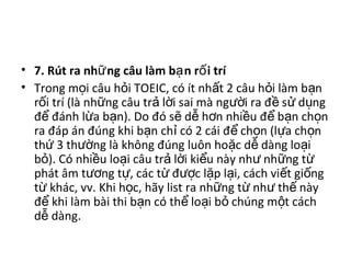 • 7. Rút ra nh ng câu làm b n r i tríữ ạ ố
• Trong m i câu h i TOEIC, có ít nh t 2 câu h i làm b nọ ỏ ấ ỏ ạ
r i trí (là nh ng câu tr l i sai mà ng i ra đ s d ngố ữ ả ờ ườ ề ử ụ
đ đánh l a b n). Do đó s d h n nhi u đ b n ch nể ừ ạ ẽ ễ ơ ề ể ạ ọ
ra đáp án đúng khi b n ch có 2 cái đ ch n (l a ch nạ ỉ ể ọ ự ọ
th 3 th ng là không đúng luôn ho c d dàng lo iứ ườ ặ ễ ạ
b ). Có nhi u lo i câu tr l i ki u này nh nh ng tỏ ề ạ ả ờ ể ư ữ ừ
phát âm t ng t , các t đ c l p l i, cách vi t gi ngươ ự ừ ượ ặ ạ ế ố
t khác, vv. Khi h c, hãy list ra nh ng t nh th nàyừ ọ ữ ừ ư ế
đ khi làm bài thi b n có th lo i b chúng m t cáchể ạ ể ạ ỏ ộ
d dàng.ễ
 