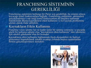 FRANCHISING SİSTEMİNİN GEREKLİLİĞİ Franchising sisteminin herhangi bir Pazar için gerekliliği, bu sistemi ortaya koyacağı temel fonksiyonlara bağlıdır. Franchising sisteminin ,işletmelere gerçekleştirmeyi vaat ettiği temel fonksiyonlara iki başlıkta toplamak mümkündür.Bunlar;kaynakların etkin kullanımı ve kıt kaynak problemine çözüm olarak ifade edilebilir.  Kaynakların Etkin Kullanımı Franchise veren işletme her ne kadar üstün bir işletme sistemine ve pazarda güçlü bir konuma sahipte olsa,”kaynakların etkin kullanımı” tüm işletmeler için sürekli gündemde olan bir konudur. Kaynakların etkin kullanımı bağlamında ölçek ekonomileri ile faaliyet göstermeyi başarabilmek rekabet avantajı yolunda başlıca aşamalardan birinin gerçekleştirilmesi demektir. 