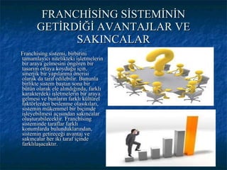 FRANCHİSİNG SİSTEMİNİN GETİRDİĞİ AVANTAJLAR VE SAKINCALAR Franchising sistemi, birbirini tamamlayıcı nitelikteki işletmelerin bir araya gelmesini öngören bir tasarım ortaya koyduğu için, sinerjik bir yapılanma önerisi olarak da tarif edilebilir. Bununla birlikte sistem baştan sona bir bütün olarak ele alındığında, farklı karakterdeki işletmelerin bir araya gelmesi ve bunların farklı kültürel faktörlerden beslenme olasıkıları, sistemin mükemmel bir biçimde işleyebilmesi açısından sakıncalar oluşturabilecektir. Franchising sisteminde taraflar farklı konumlarda bulunduklarından, sistemin getireceği avantaj ve sakıncalar her iki taraf içinde farklılaşacaktır. 