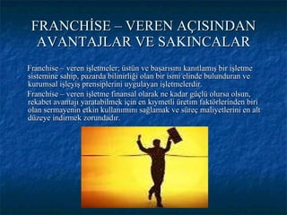 FRANCHİSE – VEREN AÇISINDAN AVANTAJLAR VE SAKINCALAR Franchise – veren işletmeler; üstün ve başarısını kanıtlamış bir işletme sistemine sahip, pazarda bilinirliği olan bir ismi elinde bulunduran ve kurumsal işleyiş prensiplerini uygulayan işletmelerdir. Franchise – veren işletme finansal olarak ne kadar güçlü olursa olsun, rekabet avantajı yaratabilmek için en kıymetli üretim faktörlerinden biri olan sermayenin etkin kullanımını sağlamak ve süreç maliyetlerini en alt düzeye indirmek zorundadır. 