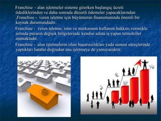 Franchise – alan işletmeler sisteme girerken başlangıç ücreti ödediklerinden ve daha sonrada düzenli ödemeler yapacaklarından ,Franchise -  veren işletme için büyümenin finansmanında önemli bir kaynak durumundadır. Franchise -  veren işletme, isim ve markasının kullanım hakkını vermekle aslında pazarın değişik bölgelerinde kendisi adına iş yapan temsilciler atamaktadır.  Franchise -  alan işletmelerin olası başarısızlıkları yada sunum süreçlerinde yaptıkları hatalar doğrudan ana işletmeye de yansıyacaktır. 