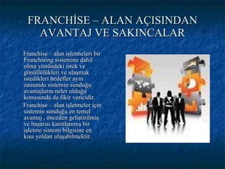 FRANCHİSE – ALAN AÇISINDAN AVANTAJ VE SAKINCALAR Franchise – alan işletmeleri bir Franchising sistemine dahil olma yönündeki istek ve gönüllülükleri ve ulaşmak istedikleri hedefler aynı zamanda sistemin sunduğu avantajların neler olduğu konusunda da fikir vericidir. Franchise – alan işletmeler için sistemin sunduğu en temel avantaj , önceden geliştirilmiş ve başarısı kanıtlanmış bir işletme sistemi bilgisine en kısa yoldan ulaşabilmektir. 