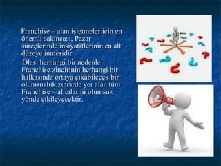 Franchise – alan işletmeler için en önemli sakıncası, Pazar süreçlerinde insiyatiflerinin en alt düzeye inmesidir. Olası herhangi bir nedenle Franchise zincirinin herhangi bir halkasında ortaya çıkabilecek bir olumsuzluk,zincirde yer alan tüm Franchise – alıcılarını olumsuz yönde etkileyecektir. 