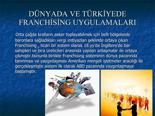 DÜNYADA VE TÜRKİYEDE FRANCHİSİNG UYGULAMALARI Orta çağda kralların asker toplayabilmek için belli bölgelerde baronlara sağladıkları vergi imtiyazları şeklinde ortaya çıkan Franchising , ticari bir sistem olarak 18.yy’da İngiltere’de bar sahipleri ve bira üreticileri arasında yapılan anlaşmalar ile ortaya çıkmıştır.bununla birlikte Franchising sisteminin dünya pazarında tanınması ve yaygınlaşması Amerikan menşeli işletmeler aracılığı ile gerçekleşmiştir.sistem ilk olarak ABD pazarında yaygınlaşmaya başlamıştır. 