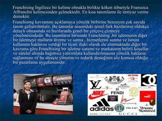 Franchising İngilizce bir kelime olmakla birlikte köken itibariyle Fransızca Affranchir kelimesinden gelmektedir. En kısa tanımlama ile imtiyaz verme demektir. Franchising kavramını açıklamaya yönelik birbirine benzeyen çok sayıda tanım geliştirilmiştir. Bu tanımlar arasındaki temel fark bazılarının oldukça detaylı olmasında ve bazılarında genel bir çerçeve çizmeye yönelmesindedir. Bu tanımların birisinde Franchising ,bir işletmenin diğer bir işletmeye malların üretme ve satma , hizmetlerini sunma ve ismini kullanma haklarını verdiği bir ticari ilişki olarak ele alınmaktadır.diğer bir kavrama göre Franchising bir işletme sistemi ve markasının belirli koşullar ve süreler altında bağımsız yatırımlara kullandırılmasına yönelik hakların sağlanması ve bu süreçte yönetim ve tedarik desteğinin söz konusu olduğu bir pazarlama uygulamasıdır. 