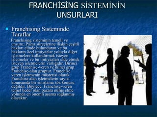 FRANCHİSİNG  SİSTEMİNİN  UNSURLARI Franchising Sisteminde Taraflar Franchising sisteminin temeli ve unsuru; Pazar süreçlerine ilişkin çeşitli hakları elinde bulunduran ve bu hakların özel imtiyazlar yoluyla diğer işletmelere kullandırmak isteyen işletmeler ve bu imtiyazları elde etmek isteyen işletmelerin varlığıdır. Birinci grup Franchise-veren ve ikinci grup Franchise-alan gruptur. Franchise veren işletmenin müşterisi olarak Franchise alan işletmelerin sayısı konusunda bir sınırlama söz konusu değildir. Böylece, Franchise-veren temel hedef olan pazara nüfus etme yolunda en önemli aşama sağlanmış olacaktır. 
