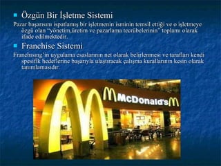 Özgün Bir İşletme Sistemi Pazar başarısını ispatlamış bir işletmenin isminin temsil ettiği ve o işletmeye özgü olan “yönetim,üretim ve pazarlama tecrübelerinin” toplamı olarak ifade edilmektedir. Franchise Sistemi Franchısıng’in uygulama esaslarının net olarak belirlenmesi ve tarafları kendi spesifik hedeflerine başarıyla ulaştıracak çalışma kurallarının kesin olarak tanımlamasıdır. 
